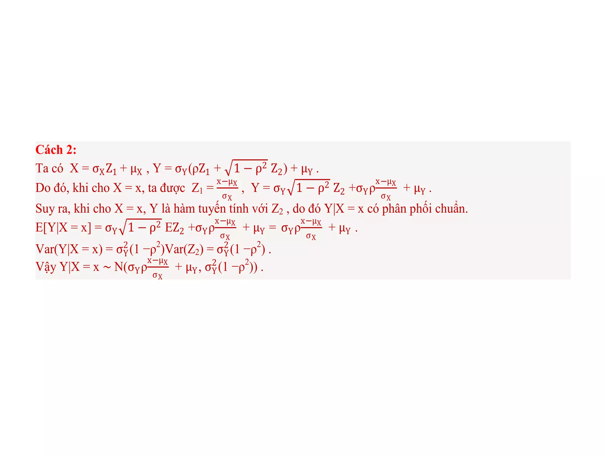 Cách 2:
Ta có X = σXZ1 + μX , Y = σY(ρZ1 + 1 − ρ2 Z2) + μY .
Do đó, khi cho X = x, ta được Z1 =
x−μX
σX
, Y = σY 1 − ρ2 Z2 +σYρ
x−μX
σX
+ μY .
Suy ra, khi cho X = x, Y là hàm tuyến tính với Z2 , do đó Y|X = x có phân phối chuẩn.
E[Y|X = x] = σY 1 − ρ2 EZ2 +σYρ
x−μX
σX
+ μY = σYρ
x−μX
σX
+ μY .
Var(Y|X = x) = σY
2
(1 −ρ2
)Var(Z2) = σY
2
(1 −ρ2
) .
Vậy Y|X = x ∼ N(σYρ
x−μX
σX
+ μY, σY
2
(1 −ρ2
)) .
 