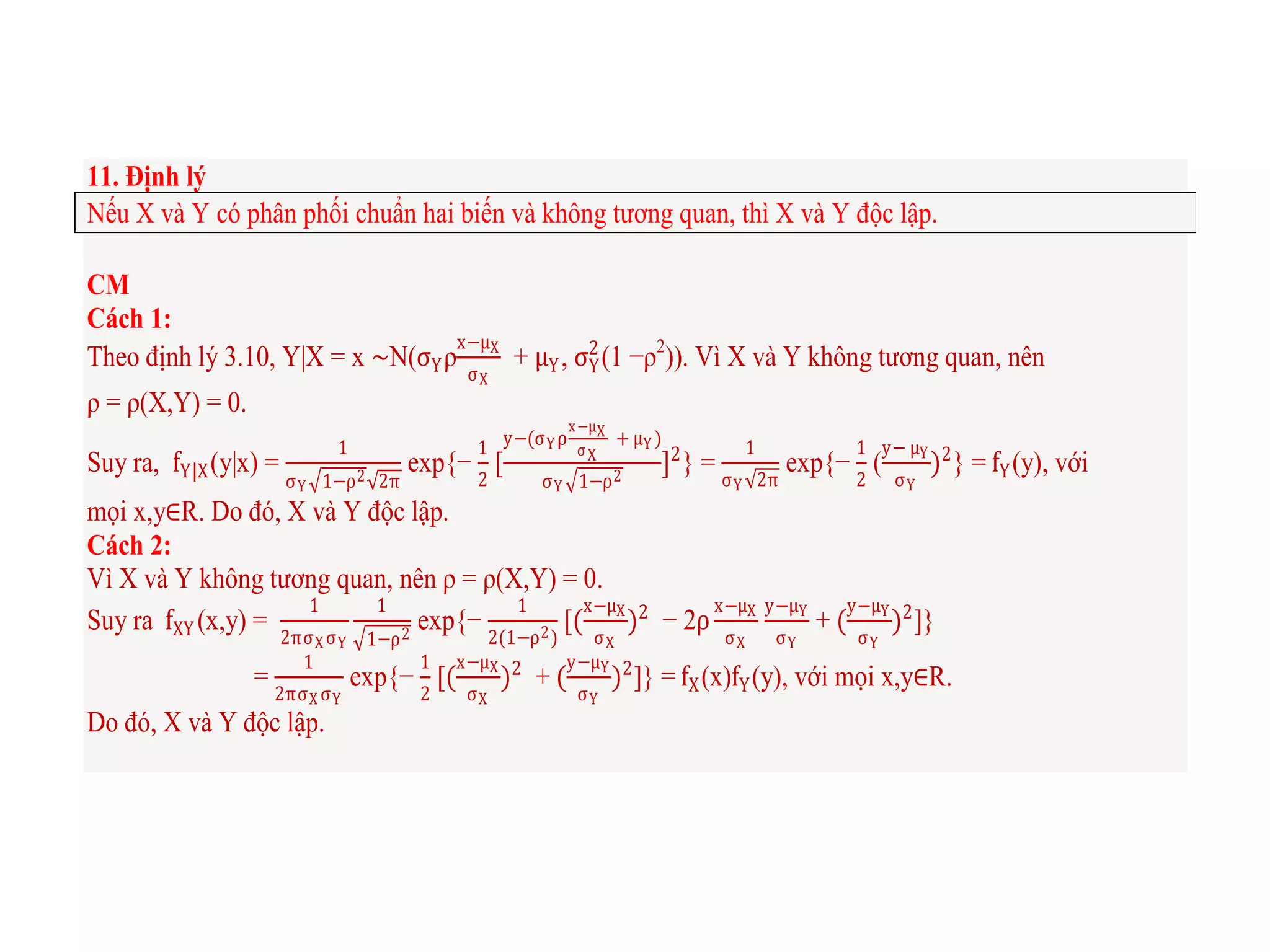 11. Định lý
Nếu X và Y có phân phối chuẩn hai biến và không tương quan, thì X và Y độc lập.
CM
Cách 1:
Theo định lý 3.10, Y|X = x ∼N(σYρ
x−μX
σX
+ μY, σY
2
(1 −ρ2
)). Vì X và Y không tương quan, nên
ρ = ρ(X,Y) = 0.
Suy ra, fY|X(y|x) =
1
σY 1−ρ2 2π
exp{−
1
2
[
y−(σYρ
x−μX
σX
+ μY)
σY 1−ρ2
]2
} =
1
σY 2π
exp{−
1
2
(
y− μY
σY
)2
} = fY(y), với
mọi x,y∈R. Do đó, X và Y độc lập.
Cách 2:
Vì X và Y không tương quan, nên ρ = ρ(X,Y) = 0.
Suy ra fXY (x,y) =
1
2πσXσY
1
1−ρ2
exp{−
1
2(1−ρ2)
[(
x−μX
σX
)2
− 2ρ
x−μX
σX
y−μY
σY
+ (
y−μY
σY
)2
]}
=
1
2πσX σY
exp{−
1
2
[(
x−μX
σX
)2
+ (
y−μY
σY
)2
]} = fX(x)fY(y), với mọi x,y∈R.
Do đó, X và Y độc lập.
 