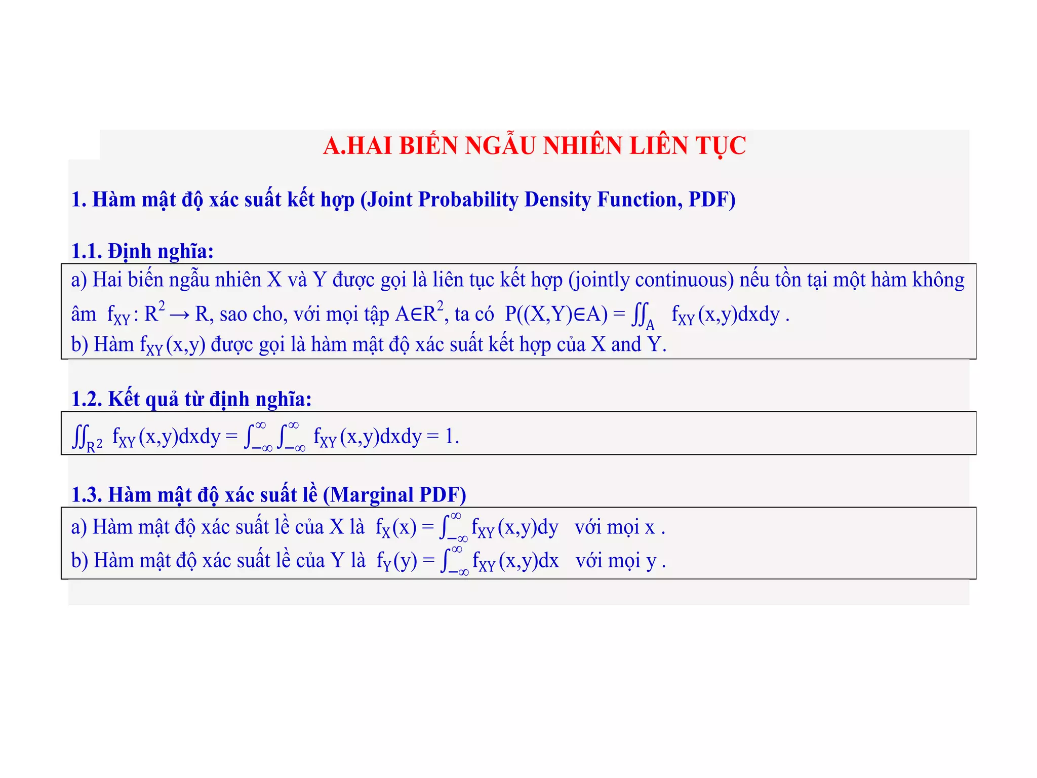 A.HAI BIẾN NGẪU NHIÊN LIÊN TỤC
1. Hàm mật độ xác suất kết hợp (Joint Probability Density Function, PDF)
1.1. Định nghĩa:
a) Hai biến ngẫu nhiên X và Y được gọi là liên tục kết hợp (jointly continuous) nếu tồn tại một hàm không
âm fXY : R2
→ R, sao cho, với mọi tập A∈R2
, ta có P((X,Y)∈A) = fXYA
(x,y)dxdy .
b) Hàm fXY (x,y) được gọi là hàm mật độ xác suất kết hợp của X and Y.
1.2. Kết quả từ định nghĩa:
fXYR2 (x,y)dxdy = fXY
∞
−∞
∞
−∞
(x,y)dxdy = 1.
1.3. Hàm mật độ xác suất lề (Marginal PDF)
a) Hàm mật độ xác suất lề của X là fX(x) = fXY
∞
−∞
(x,y)dy với mọi x .
b) Hàm mật độ xác suất lề của Y là fY(y) = fXY
∞
−∞
(x,y)dx với mọi y .
 
