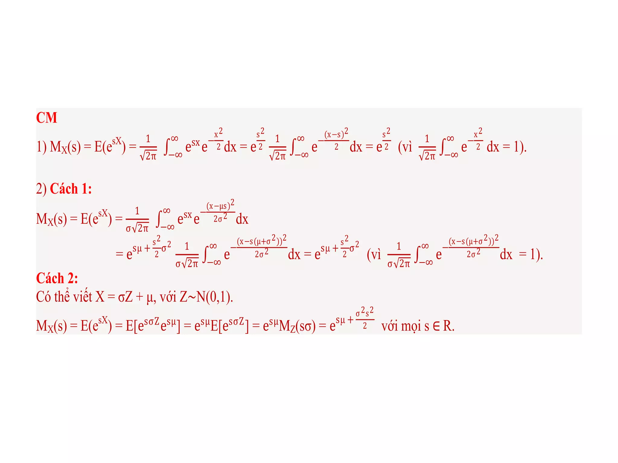 CM
1) MX(s) = E(esX
) =
1
2π
esx
e−
x2
2
∞
−∞
dx = e
s2
2
1
2π
e−
(x−s)2
2
∞
−∞
dx = e
s2
2 (vì
1
2π
e−
x2
2
∞
−∞
dx = 1).
2) Cách 1:
MX(s) = E(esX
) =
1
σ 2π
esx
e
−
(x−μs)2
2σ2
∞
−∞
dx
= esμ +
s2
2
σ2 1
σ 2π
e
−
(x−s(μ+σ2))2
2σ2
∞
−∞
dx = esμ +
s2
2
σ2
(vì
1
σ 2π
e
−
(x−s(μ+σ2))2
2σ2
∞
−∞
dx = 1).
Cách 2:
Có thể viết X = σZ + μ, với Z∼N(0,1).
MX(s) = E(esX
) = E[esσZ
esμ
] = esμ
E[esσZ
] = esμ
MZ(sσ) = esμ +
σ2s2
2 với mọi s ∈ R.
 