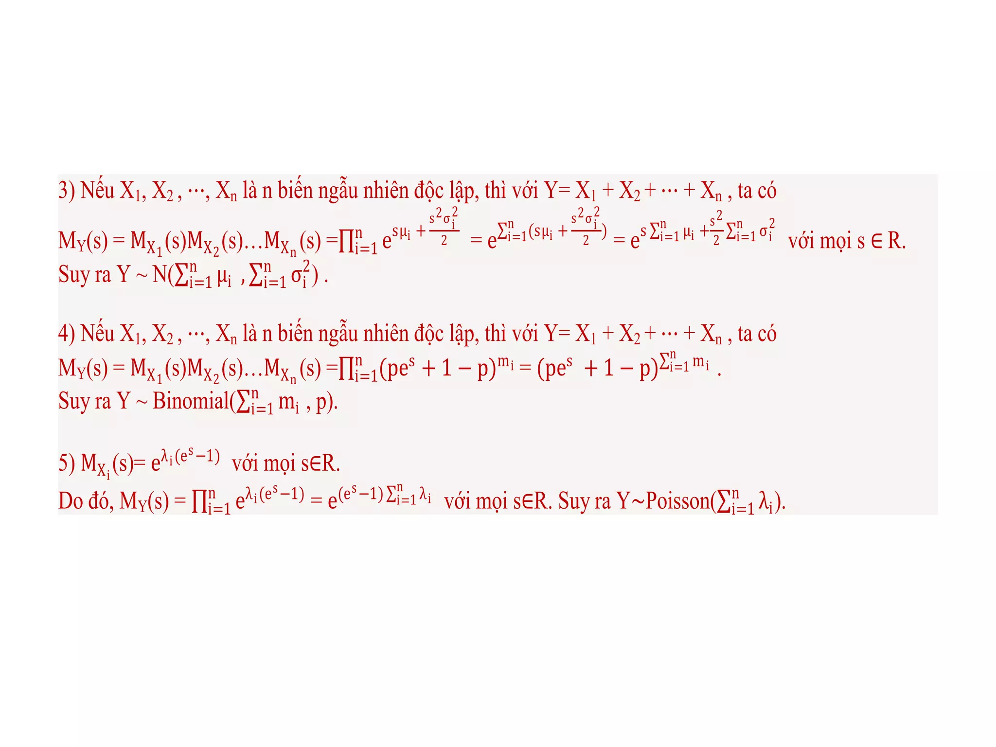 3) Nếu X1, X2 , ⋯, Xn là n biến ngẫu nhiên độc lập, thì với Y= X1 + X2 + ⋯ + Xn , ta có
MY(s) = MX1
(s)MX2
(s)…MXn
(s) = esμi +
s2σi
2
2n
i=1 = e (sμi +
s2σi
2
2
n
i=1 )
= es μi
n
i=1 +
s2
2
σi
2n
i=1 với mọi s ∈ R.
Suy ra Y ~ N( μi
n
i=1 , σi
2n
i=1 ) .
4) Nếu X1, X2 , ⋯, Xn là n biến ngẫu nhiên độc lập, thì với Y= X1 + X2 + ⋯ + Xn , ta có
MY(s) = MX1
(s)MX2
(s)…MXn
(s) = (pes
+ 1 − p)min
i=1 = (pes
+ 1 − p) mi
n
i=1 .
Suy ra Y ~ Binomial( mi
n
i=1 , p).
5) MXi
(s)= eλi(es−1)
với mọi s∈R.
Do đó, MY(s) = eλi(es−1)n
i=1 = e(es−1) λi
n
i=1 với mọi s∈R. Suy ra Y∼Poisson( λi
n
i=1 ).
 