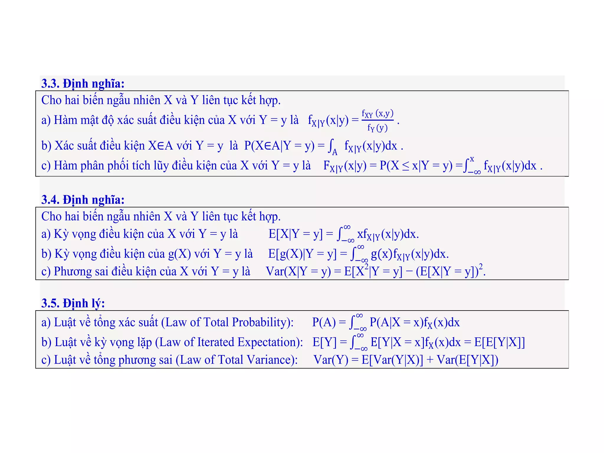 3.3. Định nghĩa:
Cho hai biến ngẫu nhiên X và Y liên tục kết hợp.
a) Hàm mật độ xác suất điều kiện của X với Y = y là fX Y(x|y) =
fXY x,y
fY (y)
.
b) Xác suất điều kiện X∈A với Y = y là P(X∈A|Y = y) = fX YA
(x|y)dx .
c) Hàm phân phối tích lũy điều kiện của X với Y = y là FX Y(x|y) = P(X ≤ x|Y = y) = fX Y
x
−∞
(x|y)dx .
3.4. Định nghĩa:
Cho hai biến ngẫu nhiên X và Y liên tục kết hợp.
a) Kỳ vọng điều kiện của X với Y = y là E[X|Y = y] = xfX Y
∞
−∞
(x|y)dx.
b) Kỳ vọng điều kiện của g(X) với Y = y là E[g(X)|Y = y] = g(x)fX Y
∞
−∞
(x|y)dx.
c) Phương sai điều kiện của X với Y = y là Var(X|Y = y) = E[X2
|Y = y] − (E[X|Y = y])2
.
3.5. Định lý:
a) Luật về tổng xác suất (Law of Total Probability): P(A) = P
∞
−∞
(A|X = x)fX(x)dx
b) Luật về kỳ vọng lặp (Law of Iterated Expectation): E[Y] = E
∞
−∞
[Y|X = x]fX(x)dx = E[E[Y|X]]
c) Luật về tổng phương sai (Law of Total Variance): Var(Y) = E[Var(Y|X)] + Var(E[Y|X])
 