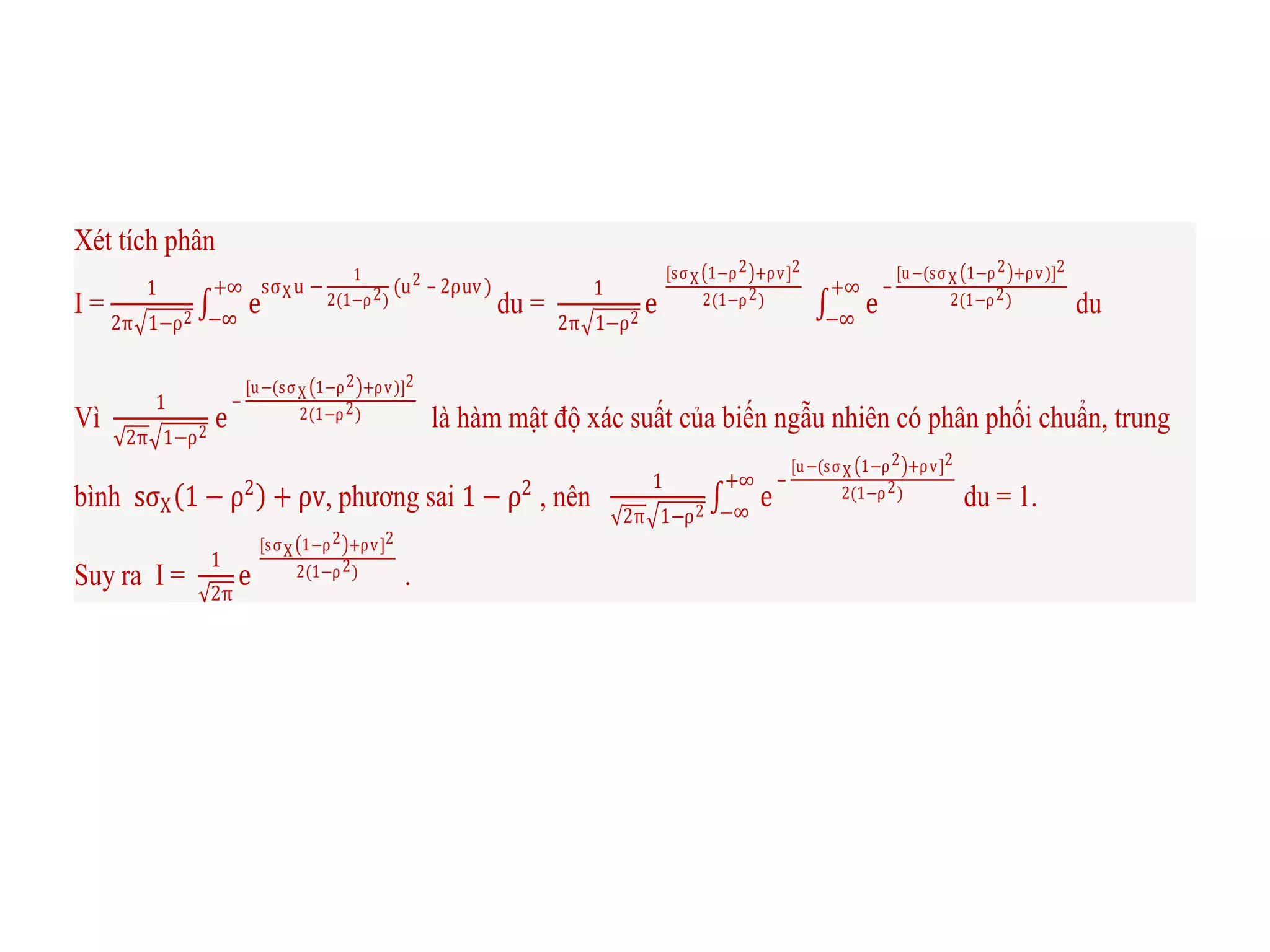 Xét tích phân
I =
1
2π 1−ρ2
e
sσXu −
1
2(1−ρ2)
(u2 – 2ρuv)+∞
−∞
du =
1
2π 1−ρ2
e
[sσX 1−ρ2 +ρv]2
2(1−ρ2) e
–
[u−(sσX 1−ρ2 +ρv)]2
2(1−ρ2)
+∞
−∞
du
Vì
1
2π 1−ρ2
e
–
[u−(sσX 1−ρ2 +ρv)]2
2(1−ρ2) là hàm mật độ xác suất của biến ngẫu nhiên có phân phối chuẩn, trung
bình sσX 1 − ρ2
+ ρv, phương sai 1 − ρ2
, nên
1
2π 1−ρ2
e
–
[u−(sσX 1−ρ2 +ρv]2
2(1−ρ2)
+∞
−∞
du = 1.
Suy ra I =
1
2π
e
[sσX 1−ρ2 +ρv]2
2(1−ρ2) .
 