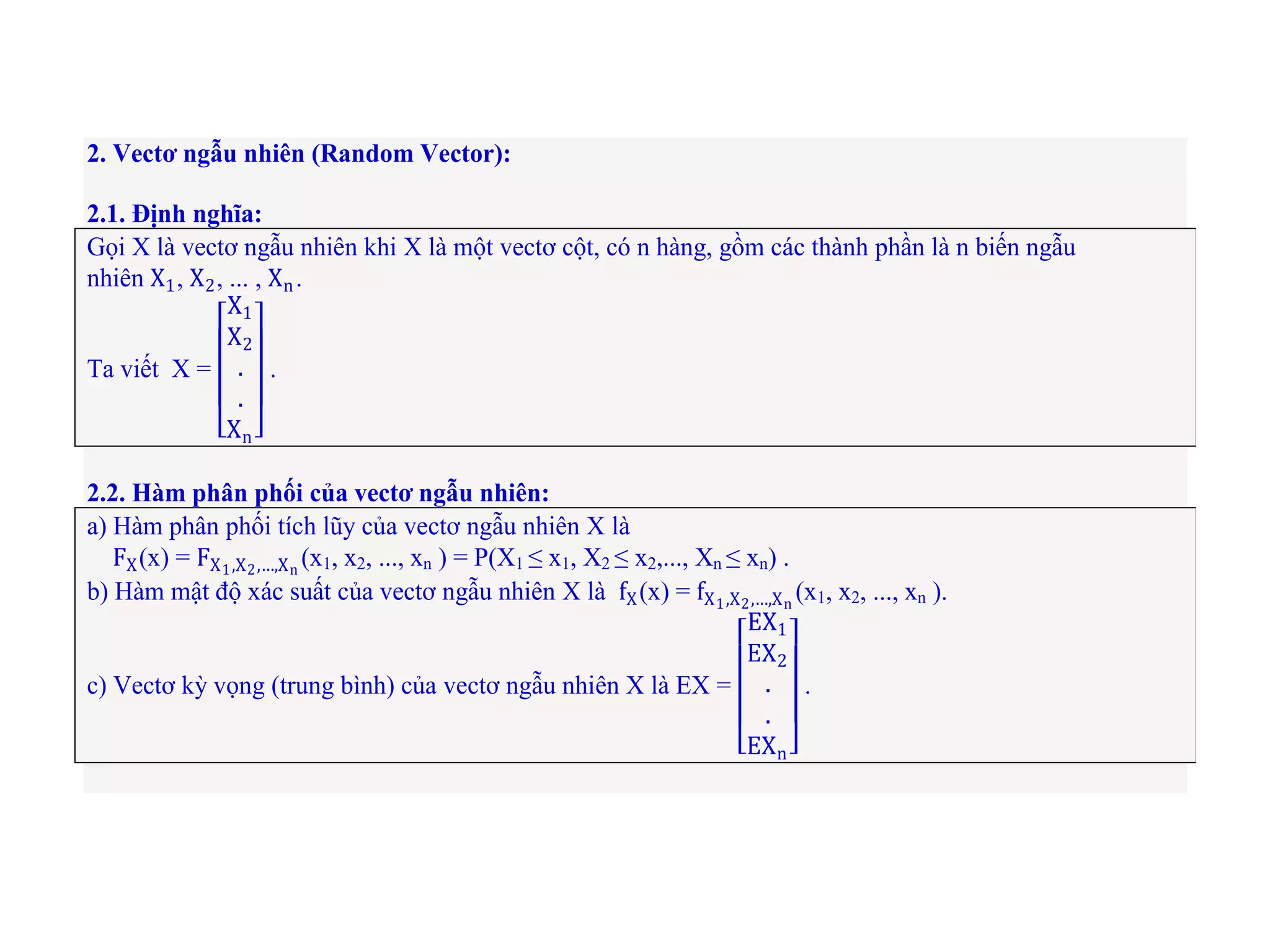 2. Vectơ ngẫu nhiên (Random Vector):
2.1. Định nghĩa:
Gọi X là vectơ ngẫu nhiên khi X là một vectơ cột, có n hàng, gồm các thành phần là n biến ngẫu
nhiên X1, X2, ... , Xn.
Ta viết X =
X1
X2
.
.
Xn
.
2.2. Hàm phân phối của vectơ ngẫu nhiên:
a) Hàm phân phối tích lũy của vectơ ngẫu nhiên X là
FX(x) = FX1,X2,…,Xn
(x1, x2, ..., xn ) = P(X1 ≤ x1, X2 ≤ x2,..., Xn ≤ xn) .
b) Hàm mật độ xác suất của vectơ ngẫu nhiên X là fX(x) = fX1,X2,…,Xn
(x1, x2, ..., xn ).
c) Vectơ kỳ vọng (trung bình) của vectơ ngẫu nhiên X là EX =
EX1
EX2
.
.
EXn
.
 