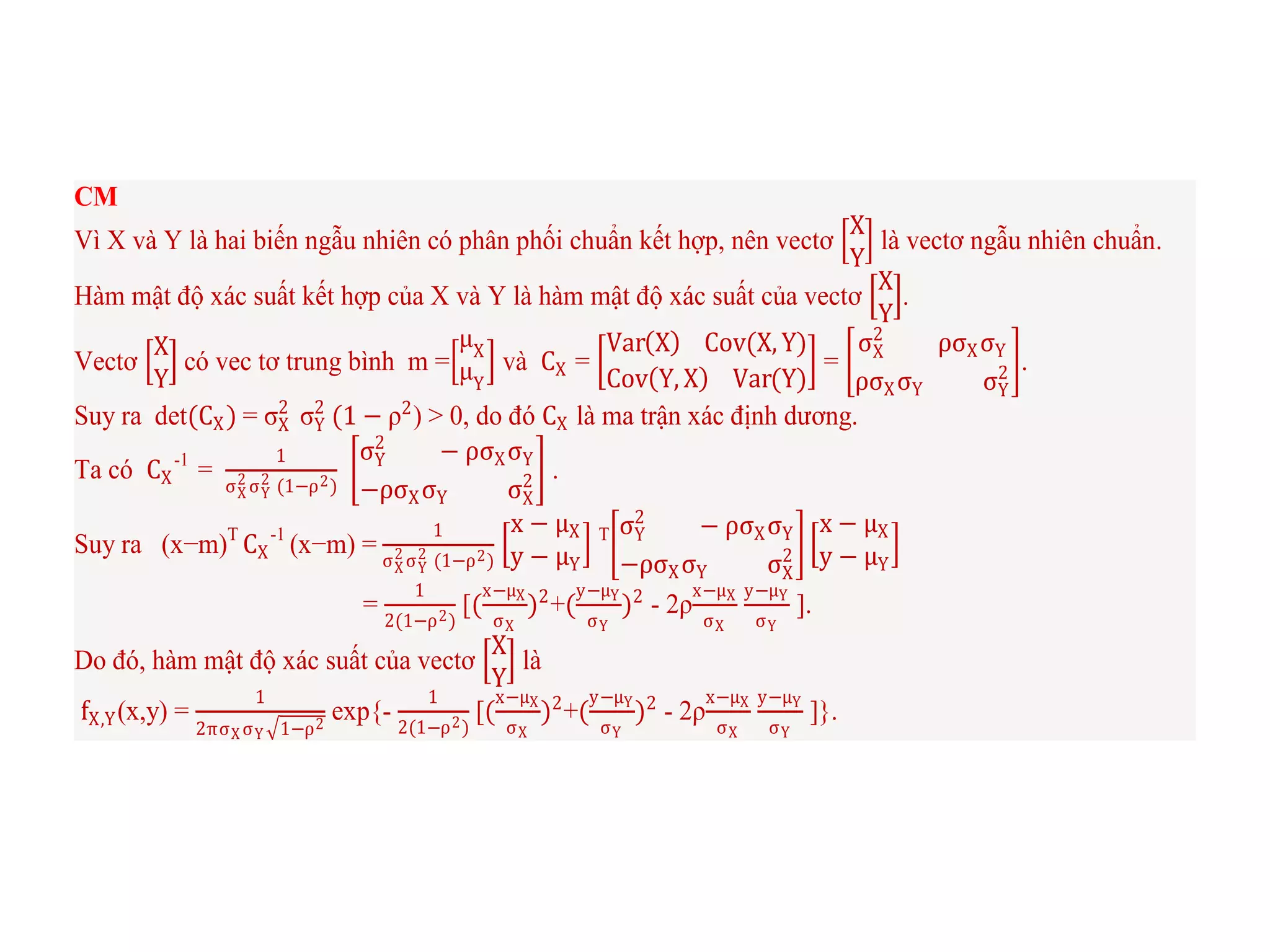 CM
Vì X và Y là hai biến ngẫu nhiên có phân phối chuẩn kết hợp, nên vectơ
X
Y
là vectơ ngẫu nhiên chuẩn.
Hàm mật độ xác suất kết hợp của X và Y là hàm mật độ xác suất của vectơ
X
Y
.
Vectơ
X
Y
có vec tơ trung bình m =
μX
μY
và CX =
Var X Cov(X, Y)
Cov Y, X Var(Y)
=
σX
2
ρσXσY
ρσXσY σY
2 .
Suy ra det(CX) = σX
2
σY
2
(1 − ρ2
) > 0, do đó CX là ma trận xác định dương.
Ta có CX
-1
=
1
σX
2 σY
2 (1−ρ2)
σY
2
− ρσXσY
−ρσXσY σX
2 .
Suy ra (x−m)T
CX
-1
(x−m) =
1
σX
2 σY
2 (1−ρ2)
x − μX
y − μY
T σY
2
− ρσXσY
−ρσXσY σX
2
x − μX
y − μY
=
1
2(1−ρ2)
[(
x−μX
σX
)2
+(
y−μY
σY
)2
- 2ρ
x−μX
σX
y−μY
σY
].
Do đó, hàm mật độ xác suất của vectơ
X
Y
là
fX,Y(x,y) =
1
2πσX σY 1−ρ2
exp{-
1
2(1−ρ2)
[(
x−μX
σX
)2
+(
y−μY
σY
)2
- 2ρ
x−μX
σX
y−μY
σY
]}.
 