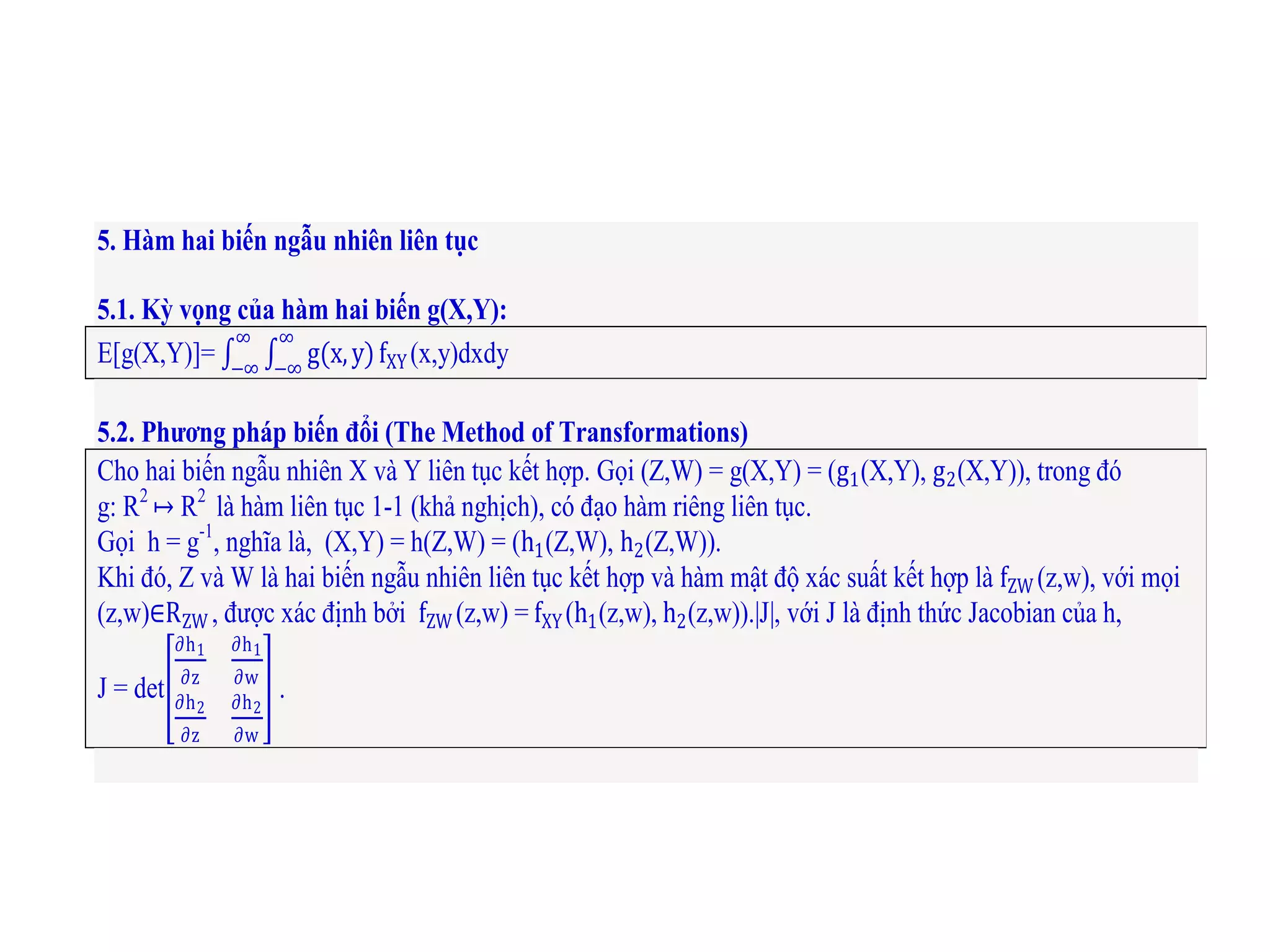 5. Hàm hai biến ngẫu nhiên liên tục
5.1. Kỳ vọng của hàm hai biến g(X,Y):
E[g(X,Y)]= g(x,y)
∞
−∞
∞
−∞
fXY (x,y)dxdy
5.2. Phương pháp biến đổi (The Method of Transformations)
Cho hai biến ngẫu nhiên X và Y liên tục kết hợp. Gọi (Z,W) = g(X,Y) = (g1(X,Y), g2(X,Y)), trong đó
g: R2
↦ R2
là hàm liên tục 1-1 (khả nghịch), có đạo hàm riêng liên tục.
Gọi h = g-1
, nghĩa là, (X,Y) = h(Z,W) = (h1(Z,W), h2(Z,W)).
Khi đó, Z và W là hai biến ngẫu nhiên liên tục kết hợp và hàm mật độ xác suất kết hợp là fZW (z,w), với mọi
(z,w)∈RZW , được xác định bởi fZW (z,w) = fXY (h1(z,w), h2(z,w)).|J|, với J là định thức Jacobian của h,
J = det
∂h1
∂z
∂h1
∂w
∂h2
∂z
∂h2
∂w
.
 