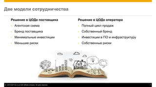 © 2015 SAP AG or an SAP affiliate company. All rights reserved. 7
Две модели сотрудничества
Решение в ЦОДе поставщика
• Агентская схема
• Бренд поставщика
• Минимальные инвестиции
• Меньшие риски
Решение в ЦОДе оператора
• Полный цикл продаж
• Собственный бренд
• Инвестиции в ПО и инфраструктуру
• Собственные риски
 