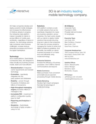 3Ci is an industry leading
                                                        mobile technology company.


3Ci helps companies develop and        Solutions                              At A Glance
deploy powerful mobile strategies      3Ci’s platform contains a suite        Corporate Facts
and increases the effectiveness        of mobile solutions that can be        Founded in 2005
of initiatives already in progress.    seamlessly integrated into nearly      Privately held and funded
Our enterprise-class platform          any business operation, across         54 employees
makes it possible for clients to       industries. Our team works closely
access billions of mobile users        with our clients to deploy mobile      Executive Team
worldwide—regardless of device or      solutions that provide recurring,      John Duffy, CEO
network. Our technology solutions      long-term value to their enterprise.   Mike FitzGibbon, President
help companies solve business          We make this process simple by         Mark Smith, COO
challenges, increase revenue,          managing the myriad of carrier and     David Ross, Chairman
streamline processes and thrive in     MMA compliance guidelines. And
the digital marketplace.               ultimately, we enable our clients’     Corporate Headquarters
                                       business processes to run faster       7800 Congress Avenue, Suite 108
                                       and more efﬁciently using              Boca Raton, Florida 33487 USA
Technology                             mobile technology.                     866.443.5505
3Ci’s mobile platform, Switchblade,                                           www.3Cinteractive.com
is enterprise-class, and designed to   Enterprise Solutions
make virtually any business process    Increase the efﬁciency of business     Satellite Ofﬁces
mobile, faster and more efﬁcient.      processes—from CRM to internal         Boston, Massachusetts
                                       communications and beyond.             Detroit, Michigan
- Standardization of disparate
                                                                              Barcelona, Spain
  carrier requirements and handset
                                       Mobile Commerce                        Montevideo, Uruguay
  technology
                                       Make purchases more convenient
- Extensible – seamlessly              and enable secure payment              PR Contact
  integrates into 3rd                  processing through mobile devices.     Jeff Michaud, 561.443.5505
  party systems and databases                                                 marketing@3Cinteractive.com
- Stability – proven through           Mobile Marketing
  thousands of initiatives and         Develop high impact campaigns
  billions of transactions             that take full advantage of
- High-throughput messaging            mobile technology.
  engine processes millions of
  messages a day
- Immediate ROI – investment in
  platform conﬁguration quickly
  pays for itself
- Reporting and Analytics in
  real-time
- Simplicity – Switchblade
  technology is highly complex—
  using it is not
 