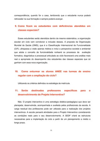 correspondência, quando for o caso, lembrando que o estudante nunca poderá
retroceder na sua formação e sempre poderá avançar.
9. Como ficam os estudantes com deficiências atendidos em
classes especiais?
Esses estudantes serão atendidos dentro da mesma sistemática, a organização
escolar em ciclo vem corroborar a inclusão desses. A proposta da Organização
Mundial de Saúde (OMS), que é a Classificação Internacional de Funcionalidade
(CIF), ultrapassa a visão apenas médica e inclui a perspectiva societal e ambiental
que adota o conceito de funcionalidade norteará os processos de avaliação
formativa, diagnóstica e processual articulada ao ciclo favorecerá uma análise mais
real e apropriada do desempenho dos estudantes das classes especiais que só
ganham com essa nova organização.
10. Como enturmar os alunos ANEE nas turmas de ensino
regular com a ampliação do ciclo?
Utilizando os critérios definidos na estratégia de matrícula.
11. Serão destinados professores específicos para o
desenvolvimento do Projeto Interventivo?
Não. O projeto interventivo é uma estratégia didático-pedagógica que deve ser
planejada, desenvolvida, acompanhada e avaliada pelos profissionais da escola. A
carga residual dos professores pode ser utilizada para a realização dos projetos
interventivos. A escola pensará atividades para o Projeto Interventivo considerando
as condições reais para o seu desenvolvimento. A SEDF criará as estruturas
necessárias para a implantação do ciclo a partir de um planejamento a médio e
longo prazo.
 