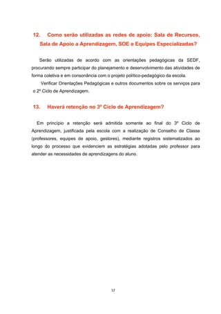 12. Como serão utilizadas as redes de apoio: Sala de Recursos,
Sala de Apoio a Aprendizagem, SOE e Equipes Especializadas?
Serão utilizadas de acordo com as orientações pedagógicas da SEDF,
procurando sempre participar do planejamento e desenvolvimento das atividades de
forma coletiva e em consonância com o projeto político-pedagógico da escola.
Verificar Orientações Pedagógicas e outros documentos sobre os serviços para
o 2º Ciclo de Aprendizagem.
13. Haverá retenção no 3º Ciclo de Aprendizagem?
Em princípio a retenção será admitida somente ao final do 3º Ciclo de
Aprendizagem, justificada pela escola com a realização de Conselho de Classe
(professores, equipes de apoio, gestores), mediante registros sistematizados ao
longo do processo que evidenciem as estratégias adotadas pelo professor para
atender as necessidades de aprendizagens do aluno.
 