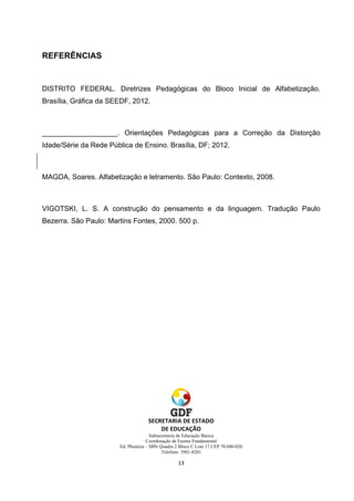 REFERÊNCIAS
DISTRITO FEDERAL. Diretrizes Pedagógicas do Bloco Inicial de Alfabetização.
Brasília, Gráfica da SEEDF, 2012.
___________________. Orientações Pedagógicas para a Correção da Distorção
Idade/Série da Rede Pública de Ensino. Brasília, DF; 2012.
MAGDA, Soares. Alfabetização e letramento. São Paulo: Contexto, 2008.
VIGOTSKI, L. S. A construção do pensamento e da linguagem. Tradução Paulo
Bezerra. São Paulo: Martins Fontes, 2000. 500 p.
Subsecretaria de Educação Básica
Coordenação de Ensino Fundamental
Ed. Phenícia – SBN Quadra 2 Bloco C Lote 17 CEP 70.040-020
Telefone: 3901-8201
 