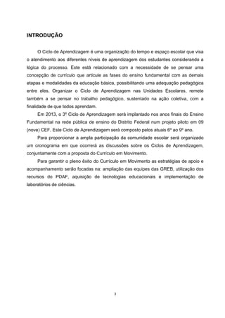 INTRODUÇÃO
O Ciclo de Aprendizagem é uma organização do tempo e espaço escolar que visa
o atendimento aos diferentes níveis de aprendizagem dos estudantes considerando a
lógica do processo. Este está relacionado com a necessidade de se pensar uma
concepção de currículo que articule as fases do ensino fundamental com as demais
etapas e modalidades da educação básica, possibilitando uma adequação pedagógica
entre eles. Organizar o Ciclo de Aprendizagem nas Unidades Escolares, remete
também a se pensar no trabalho pedagógico, sustentado na ação coletiva, com a
finalidade de que todos aprendam.
Em 2013, o 3º Ciclo de Aprendizagem será implantado nos anos finais do Ensino
Fundamental na rede pública de ensino do Distrito Federal num projeto piloto em 09
(nove) CEF. Este Ciclo de Aprendizagem será composto pelos atuais 6º ao 9º ano.
Para proporcionar a ampla participação da comunidade escolar será organizado
um cronograma em que ocorrerá as discussões sobre os Ciclos de Aprendizagem,
conjuntamente com a proposta do Currículo em Movimento.
Para garantir o pleno êxito do Currículo em Movimento as estratégias de apoio e
acompanhamento serão focadas na: ampliação das equipes das GREB, utilização dos
recursos do PDAF, aquisição de tecnologias educacionais e implementação de
laboratórios de ciências.
 