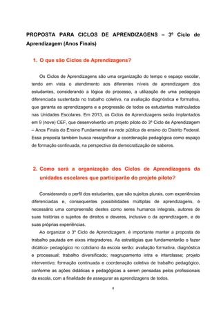 PROPOSTA PARA CICLOS DE APRENDIZAGENS – 3º Ciclo de
Aprendizagem (Anos Finais)
1. O que são Ciclos de Aprendizagens?
Os Ciclos de Aprendizagens são uma organização do tempo e espaço escolar,
tendo em vista o atendimento aos diferentes níveis de aprendizagem dos
estudantes, considerando a lógica do processo, a utilização de uma pedagogia
diferenciada sustentada no trabalho coletivo, na avaliação diagnóstica e formativa,
que garanta as aprendizagens e a progressão de todos os estudantes matriculados
nas Unidades Escolares. Em 2013, os Ciclos de Aprendizagens serão implantados
em 9 (nove) CEF, que desenvolverão um projeto piloto do 3º Ciclo de Aprendizagem
– Anos Finais do Ensino Fundamental na rede pública de ensino do Distrito Federal.
Essa proposta também busca ressignificar a coordenação pedagógica como espaço
de formação continuada, na perspectiva da democratização de saberes.
2. Como será a organização dos Ciclos de Aprendizagens da
unidades escolares que participarão do projeto piloto?
Considerando o perfil dos estudantes, que são sujeitos plurais, com experiências
diferenciadas e, consequentes possibilidades múltiplas de aprendizagens, é
necessário uma compreensão destes como seres humanos integrais, autores de
suas histórias e sujeitos de direitos e deveres, inclusive o da aprendizagem, e de
suas próprias experiências.
Ao organizar o 3º Ciclo de Aprendizagem, é importante manter a proposta de
trabalho pautada em eixos integradores. As estratégias que fundamentarão o fazer
didático- pedagógico no cotidiano da escola serão: avaliação formativa, diagnóstica
e processual; trabalho diversificado; reagrupamento intra e interclasse; projeto
interventivo; formação continuada e coordenação coletiva de trabalho pedagógico,
conforme as ações didáticas e pedagógicas a serem pensadas pelos profissionais
da escola, com a finalidade de assegurar as aprendizagens de todos.
 