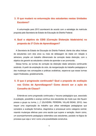 3. O que mudará na enturmação dos estudantes nestas Unidades
Escolares?
A enturmação para 2013 acontecerá de acordo com a estratégia de matrícula
proposta pela Secretaria de Estado de Educação do Distrito Federal.
4. Qual o objetivo da CDIS (Correção Distorção Idade/série) na
proposta do 3º Ciclo de Aprendizagem?
A Secretaria de Estado de Educação do Distrito Federal, diante dos altos índices
de estudantes com dois anos ou mais de defasagem de idade em relação à
série/ano, propõe um trabalho diferenciado de correção desta distorção, com o
objetivo de garantir ao estudante o direito de aprender e ser promovido.
Dessa forma, as turmas de correção da distorção idade série/ano continuarão
existindo. A partir da ampliação do ciclo, da reorganização do trabalho pedagógico e
das mudanças nas concepções e práticas avaliativas, espera-se que essas turmas
sejam finalizadas, gradativamente.
5. O que é progressão continuada? Qual a proposta de avaliação
nos Ciclos de Aprendizagens? Como deverá ser a ação do
Conselho de Classe?
Entende-se como progressão continuada o “recurso pedagógico que, associado
à avaliação, possibilita o avanço contínuo dos estudantes de modo que não fiquem
presos a grupo ou turma, (...)” (OLIVEIRA, PEREIRA, VILLAS BOAS, 2012). Isso
requer uma organização do trabalho que utilize estratégias pedagógicas que
considere a avaliação formativa, diagnóstica e processual como categoria central,
visando mudanças efetivas para uma escola que supere a seriação. Assim como,
um acompanhamento pedagógico sistemático aos estudantes, pautado na lógica do
processo que veja o ‘erro’ como uma possibilidade construtiva.
 
