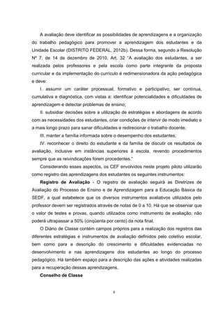 A avaliação deve identificar as possibilidades de aprendizagens e a organização
do trabalho pedagógico para promover a aprendizagem dos estudantes e da
Unidade Escolar (DISTRITO FEDERAL, 2012b). Dessa forma, segundo a Resolução
Nº 7, de 14 de dezembro de 2010, Art. 32 “A avaliação dos estudantes, a ser
realizada pelos professores e pela escola como parte integrante da proposta
curricular e da implementação do currículo é redimensionadora da ação pedagógica
e deve:
I. assumir um caráter processual, formativo e participativo, ser contínua,
cumulativa e diagnóstica, com vistas a: identificar potencialidades e dificuldades de
aprendizagem e detectar problemas de ensino;
II. subsidiar decisões sobre a utilização de estratégias e abordagens de acordo
com as necessidades dos estudantes, criar condições de intervir de modo imediato e
a mais longo prazo para sanar dificuldades e redirecionar o trabalho docente;
III. manter a família informada sobre o desempenho dos estudantes;
IV. reconhecer o direito do estudante e da família de discutir os resultados de
avaliação, inclusive em instâncias superiores à escola, revendo procedimentos
sempre que as reivindicações forem procedentes.”
Considerando esses aspectos, os CEF envolvidos neste projeto piloto utilizarão
como registro das aprendizagens dos estudantes os seguintes instrumentos:
Registro de Avaliação - O registro de avaliação seguirá as Diretrizes de
Avaliação do Processo de Ensino e de Aprendizagem para a Educação Básica da
SEDF, a qual estabelece que os diversos instrumentos avaliativos utilizados pelo
professor devem ser registrados através de notas de 0 a 10. Há que se observar que
o valor de testes e provas, quando utilizados como instrumento de avaliação, não
poderá ultrapassar a 50% (cinqüenta por cento) da nota final.
O Diário de Classe contém campos próprios para a realização dos registros das
diferentes estratégias e instrumentos de avaliação definidos pelo coletivo escolar,
bem como para a descrição do crescimento e dificuldades evidenciadas no
desenvolvimento e nas aprendizagens dos estudantes ao longo do processo
pedagógico. Há também espaço para a descrição das ações e atividades realizadas
para a recuperação dessas aprendizagens.
Conselho de Classe
 