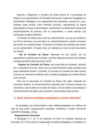 Segundo o Regimento, o Conselho de Classe deverá ter a participação do
Diretor ou seu representante, do Orientador Educacional, Supervisor Pedagógico ou
Coordenador Pedagógico e do representante dos estudantes, quando for o caso.
Podendo ainda compor, como membros eventuais, representante da equipe
especializada de apoio à aprendizagem, representante do atendimento educacional
especializado/sala de recursos, pais ou responsáveis, e outras pessoas cuja
participação se julgar necessária.
O Conselho de Classe deve reunir-se, ordinariamente, uma vez por bimestre e
ao final do semestre e do ano letivo, ou, extraordinariamente, quando convocado
pelo diretor da Unidade Escolar. O Conselho de Classe será presidido pelo Diretor
ou seu representante. O registro deve ser realizado por meio de dois documentos
(em anexo):
• Ata do Conselho de Classe: elaborada, em livro próprio, por um
representante escolhido pelo Conselho, conforme Regimento Escolar das Unidades
escolares da Rede Pública de Ensino do DF;
• Registro do Conselho de Classe: será preenchido por professor, podendo
ser o conselheiro da turma, sendo que os encaminhamentos serão propostos pelo
grupo participante durante o Conselho. As reuniões do Conselho de classe devem
se tornar um momento de reflexão sobre o trabalho pedagógico da Unidade Escolar
como um todo.
Para que as discussões do Conselho de Classe não sejam realizadas em
momentos isolados, os encaminhamentos propostos para o bimestre deverão ser
retomados a cada reunião do Conselho de Classe, a fim de realizar uma avaliação e
redirecionamento das ações, caso necessário, desenvolvidas nesse período.
6. Quais serão as estratégias pedagógicas a serem utilizadas?
As estratégias que fundamentarão o fazer didático-pedagógico no cotidiano da
sala de aula serão: reagrupamento intraclasse, interclasse e projeto interventivo
(DISTRITO FEDERAL, 2012a).
Reagrupamento interclasse
A Resolução nº 7, de 14 de dezembro de 2010, do Conselho Nacional de
Educação, Art. 27 § 2o prevê na organização do trabalho pedagógico a mobilidade e a
 