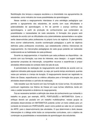 flexibilização dos tempos e espaços escolares e a diversidade nos agrupamentos de
estudantes, como indicativo de novas possibilidades de aprendizagens.
Nesse sentido o reagrupamento interclasse é uma estratégia pedagógica que
permite o agrupamento dos estudantes, de acordo com suas dificuldades e
potencialidades de aprendizagem, a fim de permitir o avanço contínuo das
aprendizagens, a partir da produção de conhecimentos que contemplem as
possibilidades e necessidades de cada estudante. A formação dos grupos será
realizada de acordo com as dificuldades e/ou potencialidades apresentadas e as ações
serão desenvolvidas pelos professores no próprio turno de regência. O planejamento
deve ocorrer coletivamente, durante coordenação pedagógica a partir de objetivos
definidos pelos professores envolvidos, que estabelecerão critérios intencionais de
reagrupamento. As intervenções pedagógicas de cada grupo poderão ser realizadas
evidenciando-se as habilidades de cada professor.
Durante os reagrupamentos, é importante que cada professor se disponibilize - de
acordo com sua formação, sua área de interesse, seus desejos - à sugerir tarefas,
apresentar propostas de intervenção, compartilhar recursos e experiências e propor
atividades diferenciadas do contexto diário de sala de aula.
A periodicidade da realização do reagrupamento será definida de acordo com os
objetivos indicados pela equipe escolar, ou seja, por quanto tempo acontecerá, quantas
vezes por semana e o tempo de duração. O reagrupamento deverá ser registrado no
Diário de Classe, especificando os critérios utilizados para a formação dos grupos, as
atividades desenvolvidas e o período de realização.
Vale ressaltar que não haverá com isso formação de novas turmas. Os estudantes
continuam registrados nos Diários de Classe em suas turmas referência, tendo em
vista o caráter temporário e dinâmico do reagrupamento.
Faz-se necessária também a definição das áreas de conhecimento que nortearão o
trabalho no grupo, por exemplo, ARTE, PORTUGUÊS e MATEMÁTICA. Como o
enfoque deverá ser pautado em um trabalho multidisciplinar, nesses grupos as
atividades desenvolvidas em MATEMATICA poderão conter um texto voltado para um
conteúdo do bimestre em PORTUGUÊS, assim como poderá se valer de um conteúdo
de ARTE, para o desenvolvimento das atividades. O que determinará o êxito dessas
intervenções é o diálogo entre todos os componentes curriculares, com o objetivo de
contemplar as possibilidades e necessidades de aprendizagem dos estudantes.
 