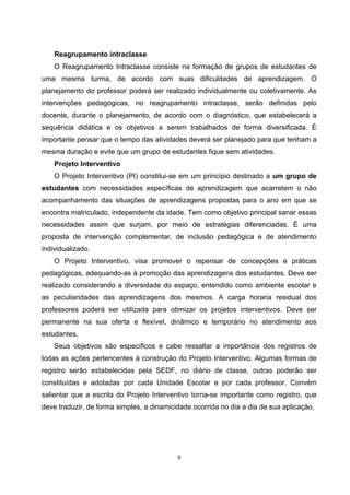 Reagrupamento intraclasse
O Reagrupamento Intraclasse consiste na formação de grupos de estudantes de
uma mesma turma, de acordo com suas dificuldades de aprendizagem. O
planejamento do professor poderá ser realizado individualmente ou coletivamente. As
intervenções pedagógicas, no reagrupamento intraclasse, serão definidas pelo
docente, durante o planejamento, de acordo com o diagnóstico, que estabelecerá a
sequência didática e os objetivos a serem trabalhados de forma diversificada. É
importante pensar que o tempo das atividades deverá ser planejado para que tenham a
mesma duração e evite que um grupo de estudantes fique sem atividades.
Projeto Interventivo
O Projeto Interventivo (PI) constitui-se em um princípio destinado a um grupo de
estudantes com necessidades específicas de aprendizagem que acarretem o não
acompanhamento das situações de aprendizagens propostas para o ano em que se
encontra matriculado, independente da idade. Tem como objetivo principal sanar essas
necessidades assim que surjam, por meio de estratégias diferenciadas. É uma
proposta de intervenção complementar, de inclusão pedagógica e de atendimento
individualizado.
O Projeto Interventivo, visa promover o repensar de concepções e práticas
pedagógicas, adequando-as à promoção das aprendizagens dos estudantes. Deve ser
realizado considerando a diversidade do espaço, entendido como ambiente escolar e
as peculiaridades das aprendizagens dos mesmos. A carga horaria residual dos
professores poderá ser utilizada para otimizar os projetos interventivos. Deve ser
permanente na sua oferta e flexível, dinâmico e temporário no atendimento aos
estudantes.
Seus objetivos são específicos e cabe ressaltar a importância dos registros de
todas as ações pertencentes à construção do Projeto Interventivo. Algumas formas de
registro serão estabelecidas pela SEDF, no diário de classe, outras poderão ser
constituídas e adotadas por cada Unidade Escolar e por cada professor. Convém
salientar que a escrita do Projeto Interventivo torna-se importante como registro, que
deve traduzir, de forma simples, a dinamicidade ocorrida no dia a dia de sua aplicação.
 