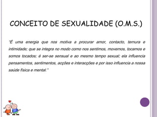CONCEITO DE SEXUALIDADE (O.M.S.)“É uma energia que nos motiva a procurar amor, contacto, ternura e intimidade; que se integra no modo como nos sentimos, movemos, tocamos e somos tocados; é ser-se sensual e ao mesmo tempo sexual; ela influencia pensamentos, sentimentos, acções e interacções e por isso influencia a nossa saúde física e mental.”