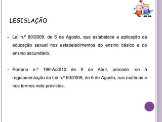 legislaçãoLei n.º 60/2009, de 6 de Agosto, que estabelece a aplicação da educação sexual nos estabelecimentos do ensino básico e do ensino secundário. 