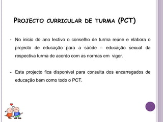 Não existe nenhuma disciplina especifica para a leccionação dos conteúdos de educação sexual.Projecto curricular de turma (PCT)No inicio do ano lectivo o conselho de turma reúne e elabora o projecto de educação para a saúde – educação sexual da respectiva turma de acordo com as normas em  vigor.