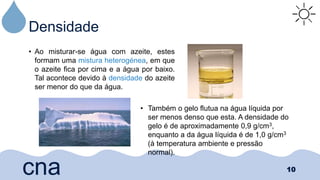 Densidade
• Ao misturar-se água com azeite, estes
formam uma mistura heterogénea, em que
o azeite fica por cima e a água por baixo.
Tal acontece devido à densidade do azeite
ser menor do que da água.
10
cna
• Também o gelo flutua na água líquida por
ser menos denso que esta. A densidade do
gelo é de aproximadamente 0,9 g/cm3,
enquanto a da água líquida é de 1,0 g/cm3
(à temperatura ambiente e pressão
normal).
 