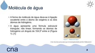 Molécula de água
• A forma da molécula de água deve-se à ligação
covalente entre o átomo de oxigénio e os dois
átomos de hidrogénio.
• A água apresenta uma fórmula estrutural
triangular, não linear, formando os átomos de
hidrogénio um ângulo de 104,5º entre si (Figura
1). [1]
2
cna
Figura 1 – Molécula de água
(Fonte: http://www.quimica.seed.pr.gov.br/modules/galeria/detalhe.php?foto=1583&evento=4)
 