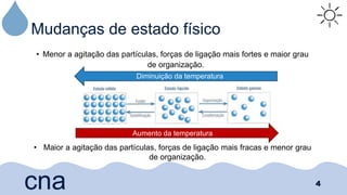 Mudanças de estado físico
• Menor a agitação das partículas, forças de ligação mais fortes e maior grau
de organização.
4
cna
Diminuição da temperatura
Aumento da temperatura
• Maior a agitação das partículas, forças de ligação mais fracas e menor grau
de organização.
 