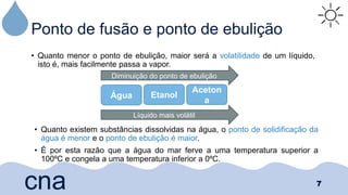 Ponto de fusão e ponto de ebulição
• Quanto menor o ponto de ebulição, maior será a volatilidade de um líquido,
isto é, mais facilmente passa a vapor.
7
cna
Água Etanol
Aceton
a
Diminuição do ponto de ebulição
Líquido mais volátil
• Quanto existem substâncias dissolvidas na água, o ponto de solidificação da
água é menor e o ponto de ebulição é maior.
• É por esta razão que a água do mar ferve a uma temperatura superior a
100ºC e congela a uma temperatura inferior a 0ºC.
 