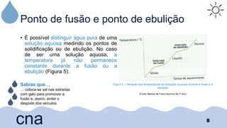 Ponto de fusão e ponto de ebulição
• É possível distinguir água pura de uma
solução aquosa medindo os pontos de
solidificação ou de ebulição. No caso
de ser uma solução aquosa, a
temperatura já não permanece
constante durante a fusão ou a
ebulição (Figura 5).
8
cna
Figura 5 – Variação das temperaturas de soluções aquosas durante a fusão e a
ebulição
(Fonte: Manual de Físico-Química de 7º ano)
Sabias que…
… coloca-se sal nas estradas
com gelo para promover a
fusão e, assim, evitar o
despiste dos veículos.
 