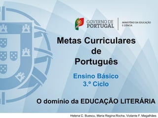 Metas Curriculares 
de 
Português 
Ensino Básico 
3.º Ciclo 
O domínio da EDUCAÇÃO LITERÁRIA 
Helena C. Buescu, Maria Regina Rocha, Violante F. Magalhães  