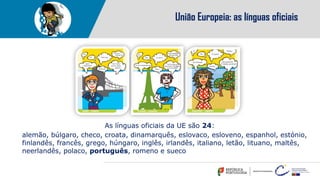 As línguas oficiais da UE são 24:
alemão, búlgaro, checo, croata, dinamarquês, eslovaco, esloveno, espanhol, estónio,
finlandês, francês, grego, húngaro, inglês, irlandês, italiano, letão, lituano, maltês,
neerlandês, polaco, português, romeno e sueco
União Europeia: as línguas oficiais
 