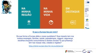 O que a Europa faz por mim?
De que forma a Europa afeta o nosso quotidiano? Que impacto tem nos
nossos empregos, famílias, saúde, passatempos, viagens, segurança,
escolhas enquanto consumidores e direitos sociais? E que presença
tem nas nossas vilas, cidades e regiões?
https://what-europe-does-for-me.eu/pt/portal
 