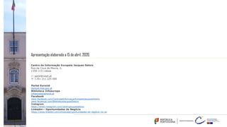 Centro de Informação Europeia Jacques Delors
Rua da Cova da Moura, 1,
1350-115 Lisboa
* geral@ciejd.pt
' +351 211 225 000
Portal Eurocid
eurocid.mne.gov.pt
Biblioteca Infoeuropa
infoeuropa.eurocid.pt
Facebook
www.facebook.com/CentrodeInformacaoEuropeiaJacquesDelors
www.facebook.com/BibliotecaJacquesDelors
Instagram
https://www.instagram.com/centrojacquesdelors
Linkedin— Oportunidades de Negócio
https://www.linkedin.com/showcase/oportunidades-de-negócio-na-ue
Apresentação elaborada a 15 de abril, 2020.
 