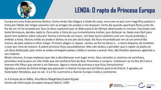 LENDA: O rapto da Princesa Europa
Europa era uma linda princesa fenícia. Como ainda não chegara à idade de casar, vivia com os pais num magnífico palácio e
tinha por hábito dar longos passeios com as amigas nos prados e nos bosques. Certo dia quando apanhava flores junto da
foz de um rio foi avistada por Zeus (o deus supremo) que se debruçava lá do Olimpo observando os mortais. Fascinado com
tanta formosura, decidiu raptá-la. Para evitar a fúria da sua ciumentíssima mulher, quis disfarçar-se. Nada mais fácil para
quem tem poderes sobre naturais! Tomou a forma de um touro. Um belo touro castanho com um círculo prateado a
enfeitar a testa. Desceu então ao prado e deitou-se aos pés da Europa. Ela ficou encantada por ver ali um animal tão
manso, de pelo sedoso e olhar meigo. Primeiro afagou-o, depois sentou-se-lhe no dorso e... o touro disparou de imediato
a voar por cima do oceano. A pobre princesa ficou assustadíssima. Mas não tardou a perceber que o raptor só podia ser
um deus disfarçado, pois entre as ondas emergiam peixes, tritões e sereias a acenar-lhes. Até Posídon apareceu agitando o
seu tridente.
Muito chorosa, Europa implorou que não a abandonasse num lugar ermo. Zeus consolou-a, mostrou-se carinhoso,
prometeu levá-la para um sítio lindo que ele conhecia fora da Ásia. Prometeu e cumpriu. Instalaram-se na ilha de Creta e
tiveram três filhos que vieram a ser famosos. Agora o nome da princesa é que ficou famosíssimo!
Agradou a poetas da Grécia Antiga que passaram a chamar Europa aos territórios para lá da Grécia. E agradou ao
historiador Hérodoto, que no séc. V a.C foi o primeiro a chamar Europa a todo o continente.
in A Europa dá as Mãos, Ana Maria Magalhães/Isabel Alçada
Centro de Informação Europeia Jacques Delors, 1995.
 