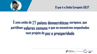 O que é a União Europeia (UE)?
É uma união de 27 países democráticos europeus, que
partilham valores comuns e que se encontram empenhados
num projeto de paz e prosperidade
 