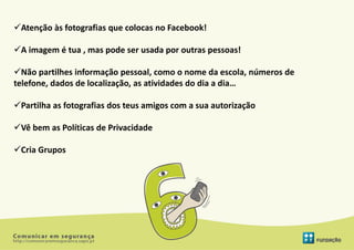 Atenção às fotografias que colocas no Facebook!

A imagem é tua , mas pode ser usada por outras pessoas!

Não partilhes informação pessoal, como o nome da escola, números de
telefone, dados de localização, as atividades do dia a dia…

Partilha as fotografias dos teus amigos com a sua autorização

Vê bem as Políticas de Privacidade

Cria Grupos
 