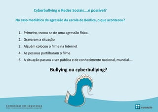 Cyberbullying e Redes Sociais….é possível?

No caso mediático da agressão da escola de Benfica, o que aconteceu?


 1. Primeiro, tratou-se de uma agressão física.
 2. Gravaram a situação
 3. Alguém colocou o filme na Internet
 4. As pessoas partilharam o filme
 5. A situação passou a ser pública e de conhecimento nacional, mundial….

                     Bullying ou cyberbullying?
 