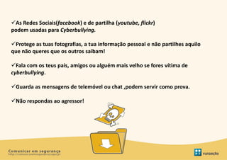 As Redes Sociais(facebook) e de partilha (youtube, flickr)
podem usadas para Cyberbullying.

Protege as tuas fotografias, a tua informação pessoal e não partilhes aquilo
que não queres que os outros saibam!

Fala com os teus pais, amigos ou alguém mais velho se fores vítima de
cyberbullying.

Guarda as mensagens de telemóvel ou chat ,podem servir como prova.

Não respondas ao agressor!
 