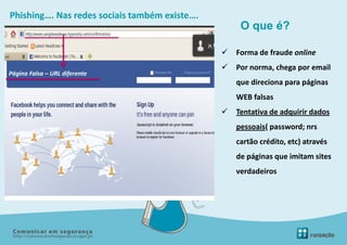 Phishing…. Nas redes sociais também existe….
                                                    O que é?

                                                  Forma de fraude online
                                                  Por norma, chega por email
Página Falsa – URL diferente
                                                   que direciona para páginas
                                                   WEB falsas
                                                  Tentativa de adquirir dados
                                                   pessoais( password; nrs
                                                   cartão crédito, etc) através
                                                   de páginas que imitam sites
                                                   verdadeiros
 