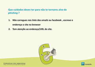 Que cuidados deves ter para não te tornares alvo de
phishing ?

1. Não carregues nos links dos emails ou facebook , escreve o
   endereço o site no browser
2. Tem atenção ao endereço/URL do site.
 
