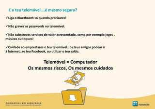E o teu telemóvel….é mesmo seguro?
Liga o Bluethooth só quando precisares!

Não graves as passwords no telemóvel.

Não subscrevas serviços de valor acrescentado, como por exemplo jogos ,
músicas ou toques!

Cuidado ao emprestares o teu telemóvel…os teus amigos podem ir
à Internet, ao teu Facebook, ou utilizar o teu saldo.


                    Telemóvel = Computador
              Os mesmos riscos, Os mesmos cuidados
 