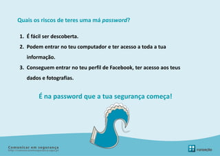 Quais os riscos de teres uma má password?

1. É fácil ser descoberta.
2. Podem entrar no teu computador e ter acesso a toda a tua
   informação.
3. Conseguem entrar no teu perfil de Facebook, ter acesso aos teus
   dados e fotografias.


        É na password que a tua segurança começa!
 