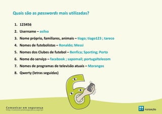 Quais são as passwords mais utilizadas?

1. 123456
2. Username – asilva
3. Nome próprio, familiares, animais – tiago; tiago123 ; tareco
4. Nomes de futebolistas – Ronaldo; Messi
5. Nomes dos Clubes de futebol – Benfica; Sporting; Porto
6. Nome do serviço – facebook ; sapomail; portugaltelecom
7. Nomes de programas de televisão atuais – Morangos
8. Qwerty (letras seguidas)
 