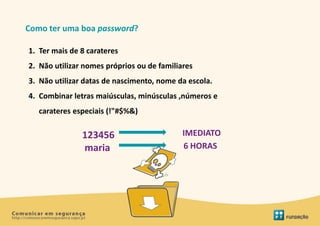 Como ter uma boa password?

1. Ter mais de 8 carateres
2. Não utilizar nomes próprios ou de familiares
3. Não utilizar datas de nascimento, nome da escola.
4. Combinar letras maiúsculas, minúsculas ,números e
   carateres especiais (!"#$%&)

               123456                       IMEDIATO
               maria                        6 HORAS
 