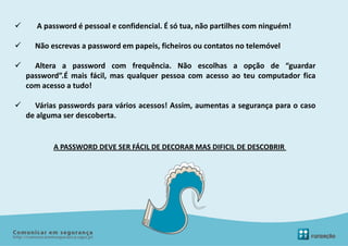       A password é pessoal e confidencial. É só tua, não partilhes com ninguém!

     Não escrevas a password em papeis, ficheiros ou contatos no telemóvel

     Altera a password com frequência. Não escolhas a opção de “guardar
    password”.É mais fácil, mas qualquer pessoa com acesso ao teu computador fica
    com acesso a tudo!

     Várias passwords para vários acessos! Assim, aumentas a segurança para o caso
    de alguma ser descoberta.


           A PASSWORD DEVE SER FÁCIL DE DECORAR MAS DIFICIL DE DESCOBRIR
 