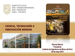 CIENCIA, TECNOLOGÍA E
INNOVACIÓN MINERA
Rómulo Mucho
Presidente
Instituto de Ingenieros de Minas del Perú
29 de mayo 2013
 