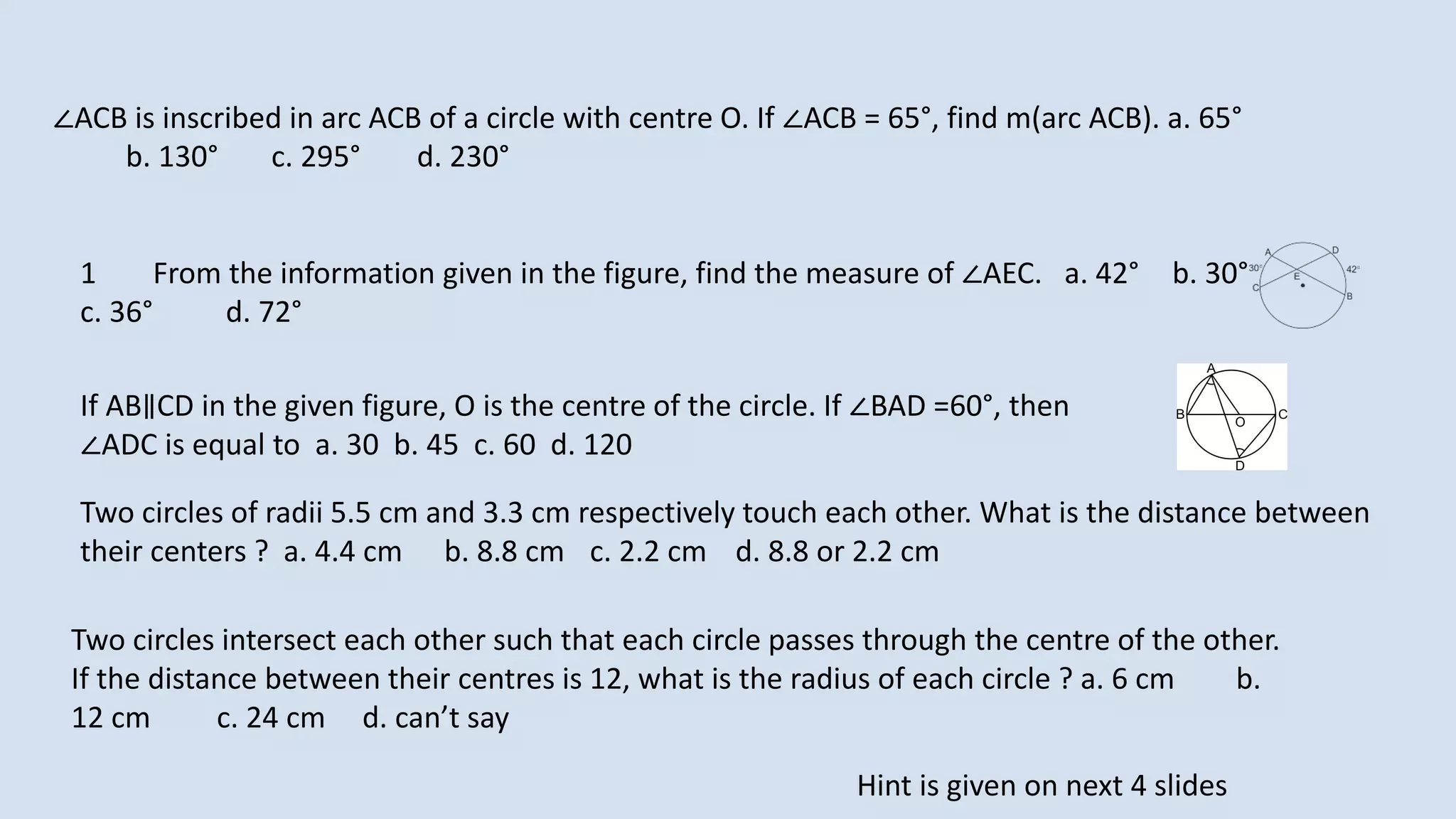 1 From the information given in the figure, find the measure of ∠AEC. a. 42° b. 30°
c. 36° d. 72°
∠ACB is inscribed in arc ACB of a circle with centre O. If ∠ACB = 65°, find m(arc ACB). a. 65°
b. 130° c. 295° d. 230°
If AB∥CD in the given figure, O is the centre of the circle. If ∠BAD =60°, then
∠ADC is equal to a. 30 b. 45 c. 60 d. 120
Two circles of radii 5.5 cm and 3.3 cm respectively touch each other. What is the distance between
their centers ? a. 4.4 cm b. 8.8 cm c. 2.2 cm d. 8.8 or 2.2 cm
Two circles intersect each other such that each circle passes through the centre of the other.
If the distance between their centres is 12, what is the radius of each circle ? a. 6 cm b.
12 cm c. 24 cm d. can’t say
Hint is given on next 4 slides
 