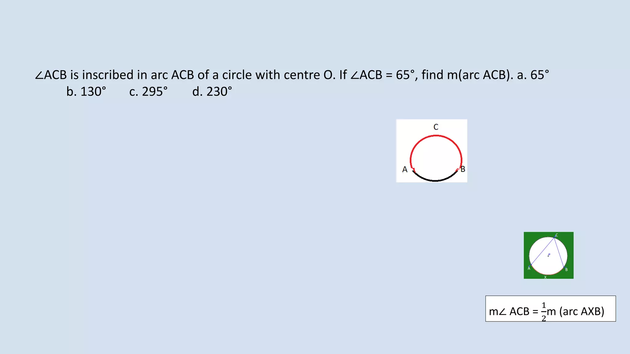 ∠ACB is inscribed in arc ACB of a circle with centre O. If ∠ACB = 65°, find m(arc ACB). a. 65°
b. 130° c. 295° d. 230°
m∠ ACB =
1
2
m (arc AXB)
 