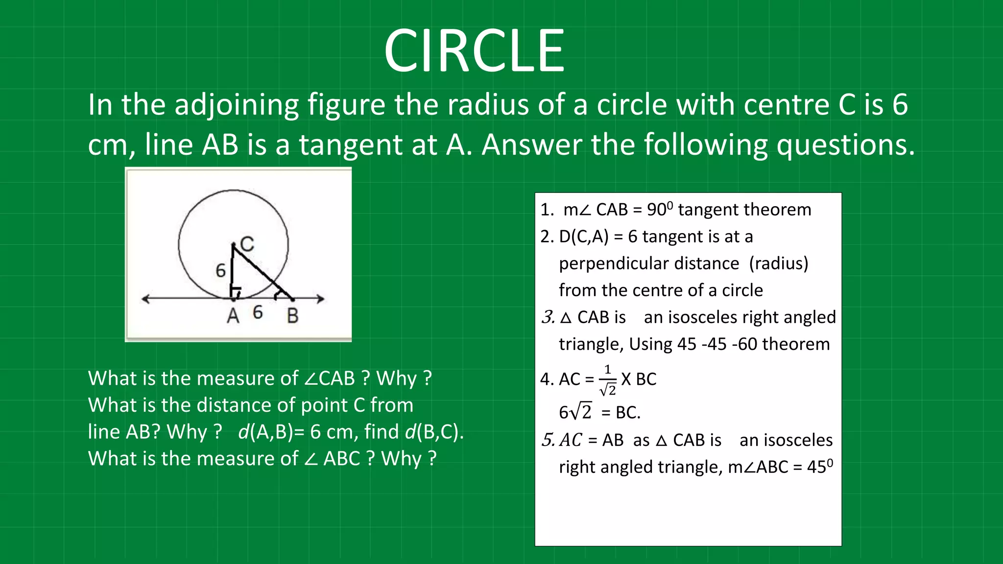 CIRCLE
1. m∠ CAB = 900 tangent theorem
2. D(C,A) = 6 tangent is at a
perpendicular distance (radius)
from the centre of a circle
3. △ CAB is an isosceles right angled
triangle, Using 45 -45 -60 theorem
4. AC =
1
2
X BC
6 2 = BC.
5. 𝐴𝐶 = AB as △ CAB is an isosceles
right angled triangle, m∠ABC = 450
In the adjoining figure the radius of a circle with centre C is 6
cm, line AB is a tangent at A. Answer the following questions.
What is the measure of ∠CAB ? Why ?
What is the distance of point C from
line AB? Why ? d(A,B)= 6 cm, find d(B,C).
What is the measure of ∠ ABC ? Why ?
 